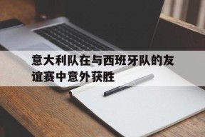 今年会app下载-包含意大利队在与西班牙队的友谊赛中意外获胜的词条