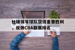今年会app下载-包含杜锋领导球队获得重要胜利，反弹CBA联赛排名的词条