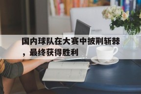 今年会官方入口-国内球队在大赛中披荆斩棘,最终获得胜利的是