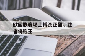 今年会网页版-欧国联赛场上搏杀正酣，胜者将称王的简单介绍