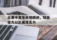今年会官方入口-比赛中发生关键瞬间，球员全力以赴展现实力(球员们在赛场上展现)