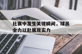 今年会官方入口-比赛中发生关键瞬间，球员全力以赴展现实力(球员们在赛场上展现)