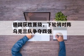 今年会官方入口-包含德国获胜晋级，下轮将对阵乌克兰队争夺四强的词条