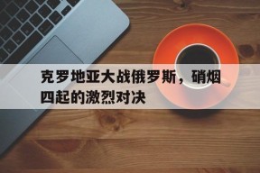 今年会官方入口-克罗地亚大战俄罗斯，硝烟四起的激烈对决(克罗地亚 战绩)