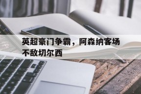 今年会app下载-英超豪门争霸，阿森纳客场不敌切尔西(英超阿森纳对切尔西比分预测)