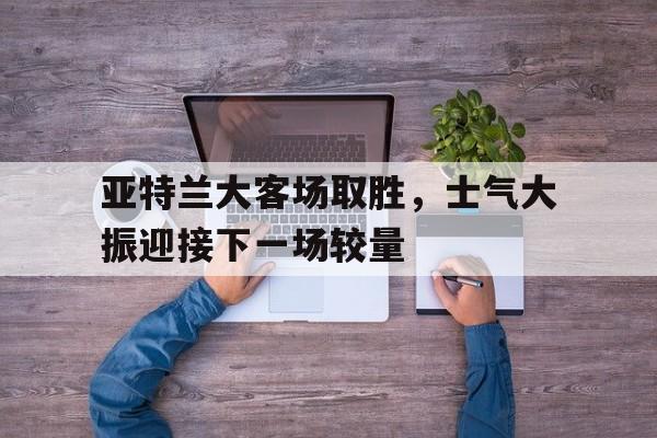 亚特兰大客场取胜，士气大振迎接下一场较量(亚特兰大足球比赛)